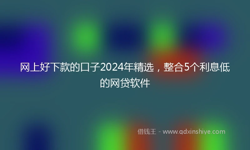 网上好下款的口子2024年精选，整合5个利息低的网贷软件
