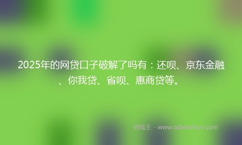 2025年的网贷口子破解了吗有：还呗、京东金融、你我贷、省呗、惠商贷等。