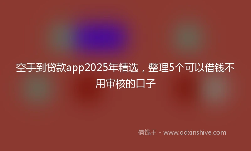 空手到贷款app2025年精选，整理5个可以借钱不用审核的口子