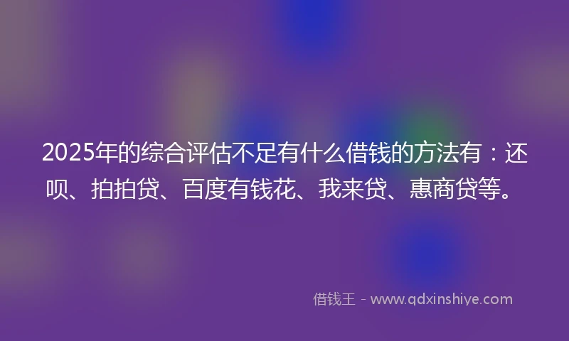2025年的综合评估不足有什么借钱的方法有：还呗、拍拍贷、百度有钱花、我来贷、惠商贷等。
