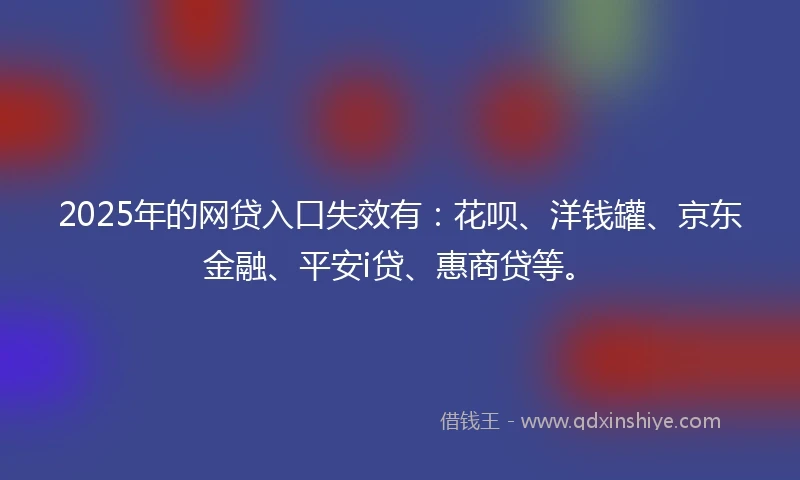 2025年的网贷入口失效有：花呗、洋钱罐、京东金融、平安i贷、惠商贷等。