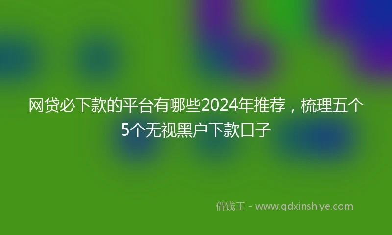 网贷必下款的平台有哪些2024年推荐，梳理五个5个无视黑户下款口子