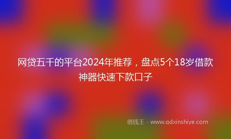 网贷五千的平台2024年推荐，盘点5个18岁借款神器快速下款口子
