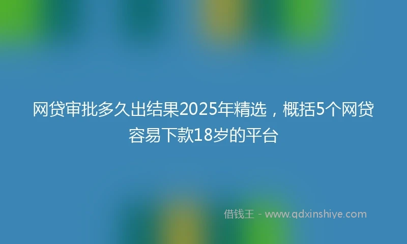 网贷审批多久出结果2025年精选，概括5个网贷容易下款18岁的平台