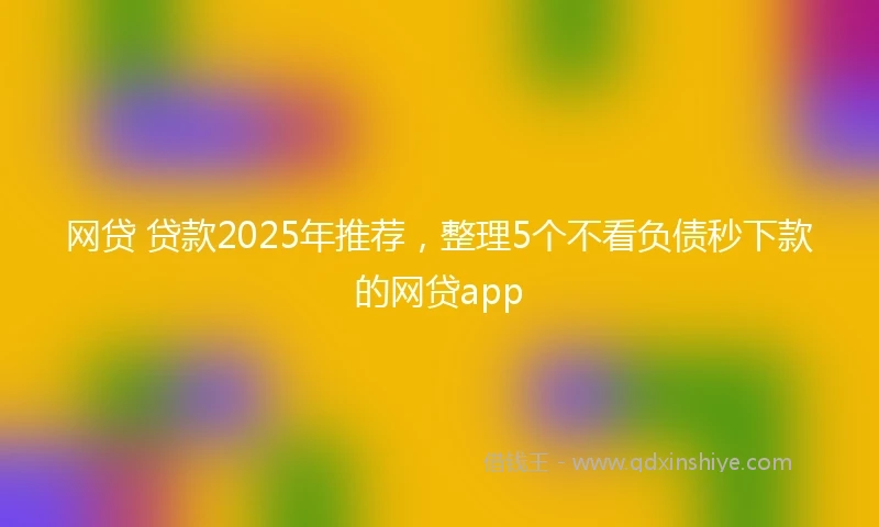 网贷 贷款2025年推荐，整理5个不看负债秒下款的网贷app