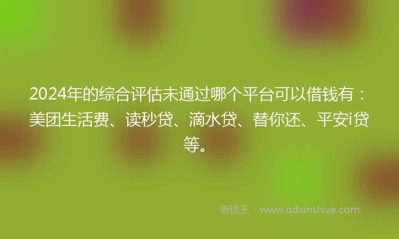 2024年的综合评估未通过哪个平台可以借钱有：美团生活费、读秒贷、滴水贷、替你还、平安i贷等。
