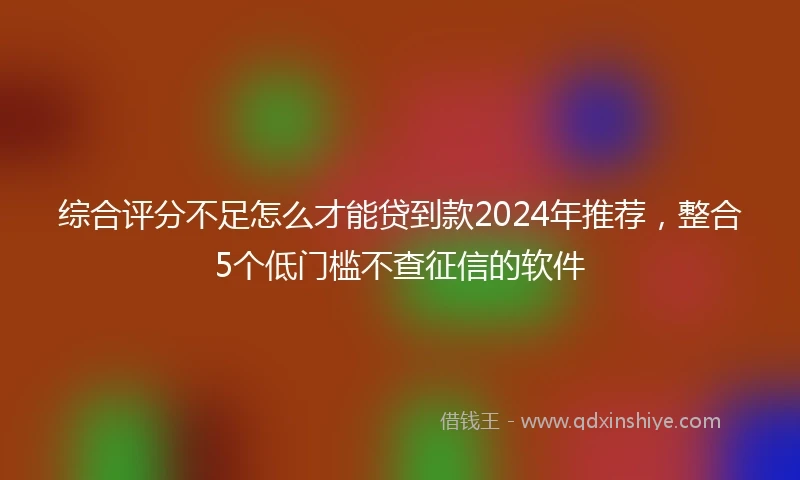 综合评分不足怎么才能贷到款2024年推荐，整合5个低门槛不查征信的软件