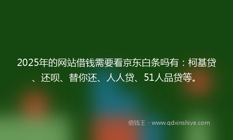 2025年的网站借钱需要看京东白条吗有：柯基贷、还呗、替你还、人人贷、51人品贷等。