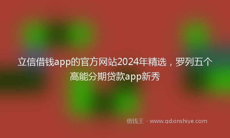 立信借钱app的官方网站2024年精选，罗列五个高能分期贷款app新秀