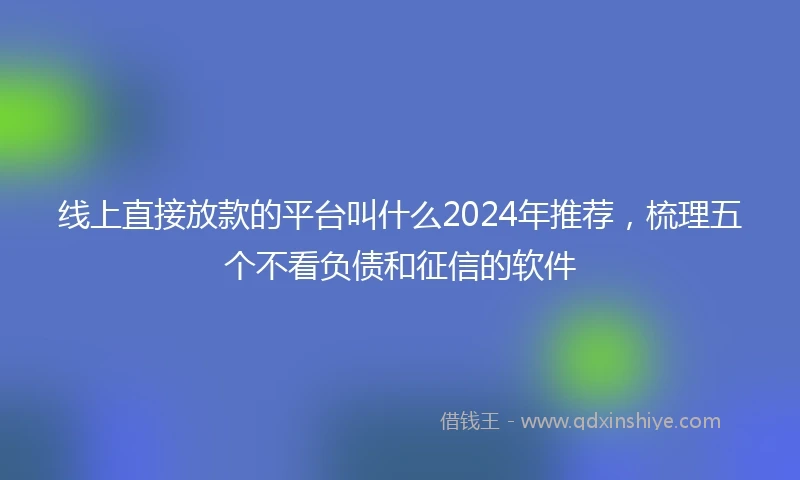 线上直接放款的平台叫什么2024年推荐，梳理五个不看负债和征信的软件