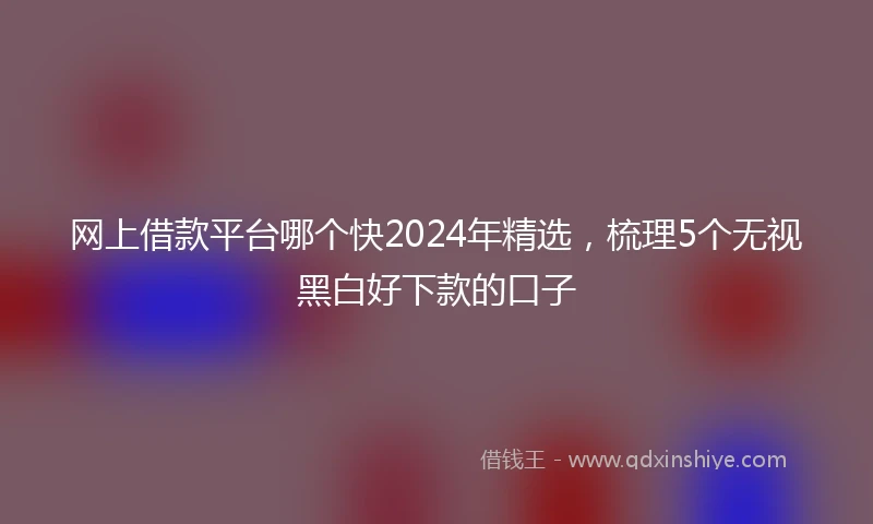 网上借款平台哪个快2024年精选，梳理5个无视黑白好下款的口子