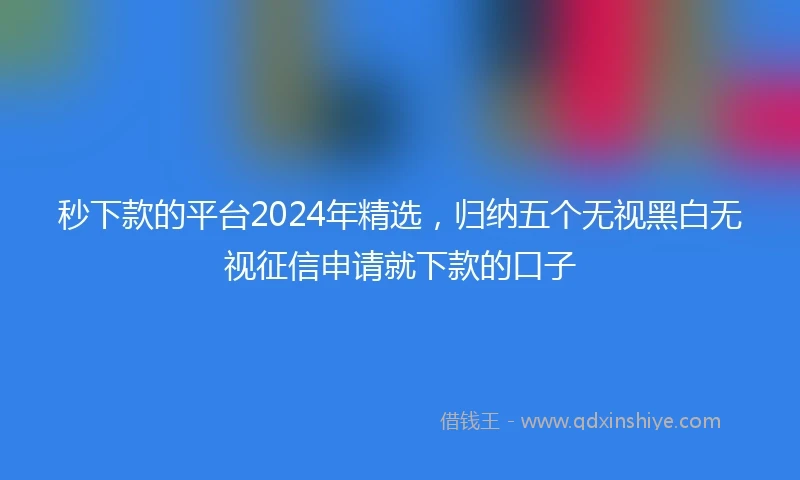 秒下款的平台2024年精选,归纳五个无视黑白无视征信申请就下款的口子