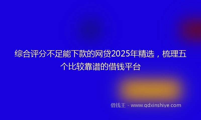 综合评分不足能下款的网贷2025年精选，梳理五个比较靠谱的借钱平台