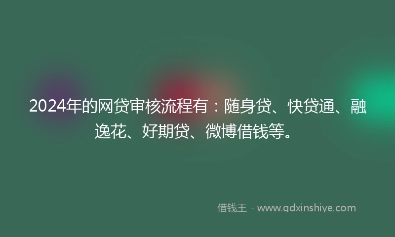 2024年的网贷审核流程有：随身贷、快贷通、融逸花、好期贷、微博借钱等。