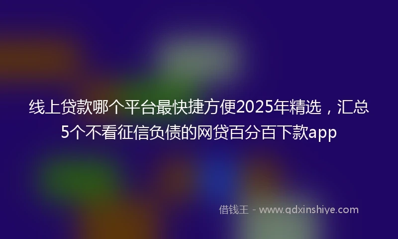 线上贷款哪个平台最快捷方便2025年精选,汇总5个不看征信负债的网贷百分百下款app