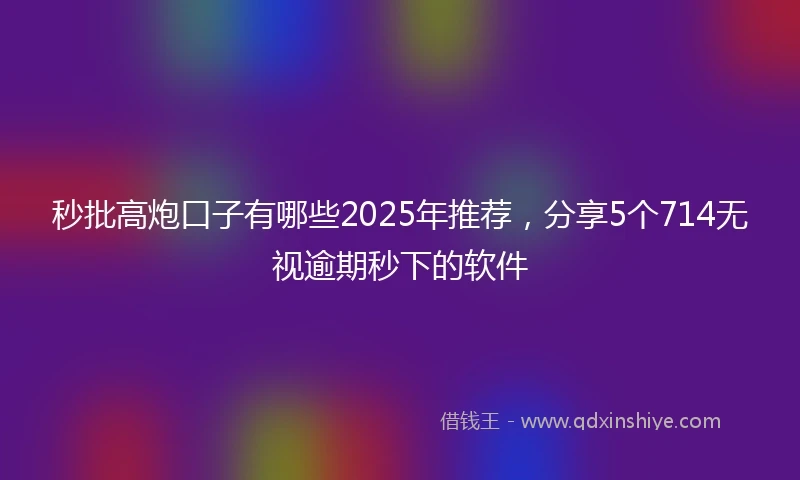 秒批高炮口子有哪些2025年推荐，分享5个714无视逾期秒下的软件