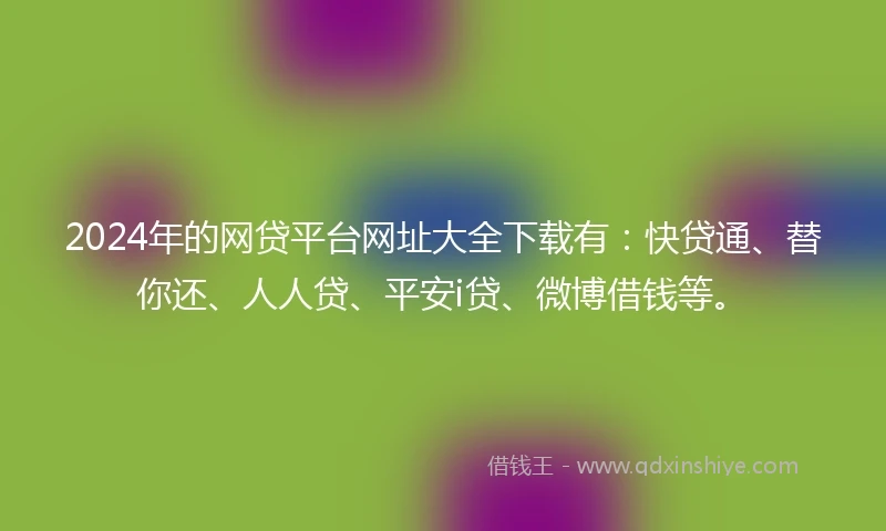 2024年的网贷平台网址大全下载有：快贷通、替你还、人人贷、平安i贷、微博借钱等。
