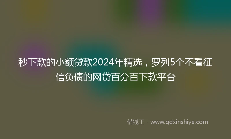 秒下款的小额贷款2024年精选，罗列5个不看征信负债的网贷百分百下款平台