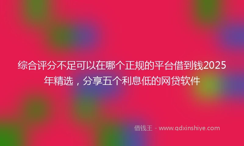 综合评分不足可以在哪个正规的平台借到钱2025年精选，分享五个利息低的网贷软件
