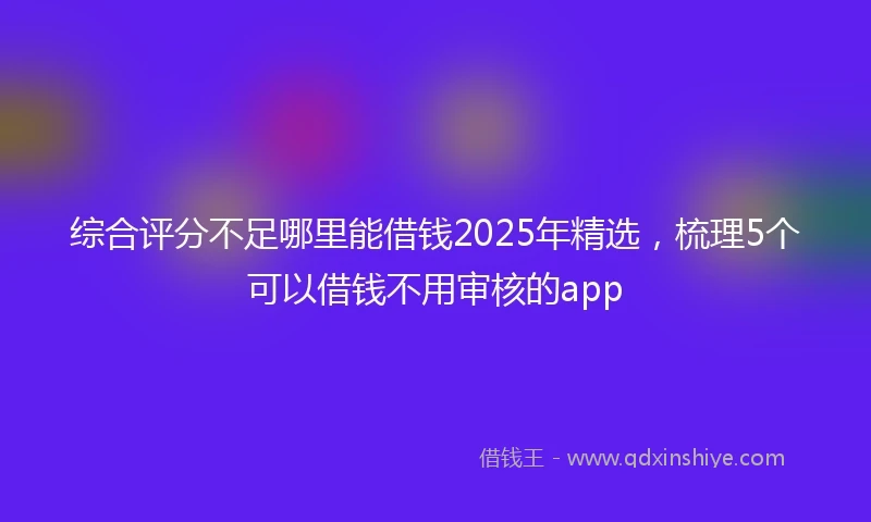 综合评分不足哪里能借钱2025年精选，梳理5个可以借钱不用审核的app