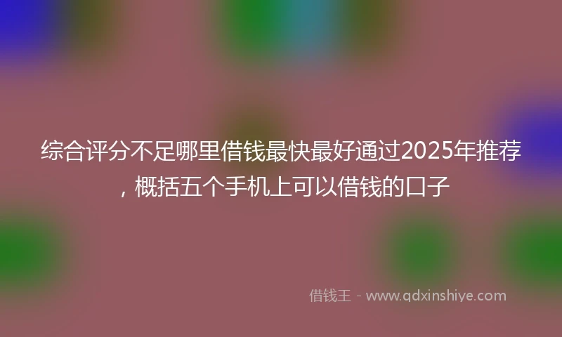 综合评分不足哪里借钱最快最好通过2025年推荐，概括五个手机上可以借钱的口子