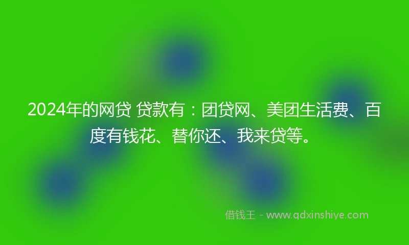 2024年的网贷 贷款有：团贷网、美团生活费、百度有钱花、替你还、我来贷等。