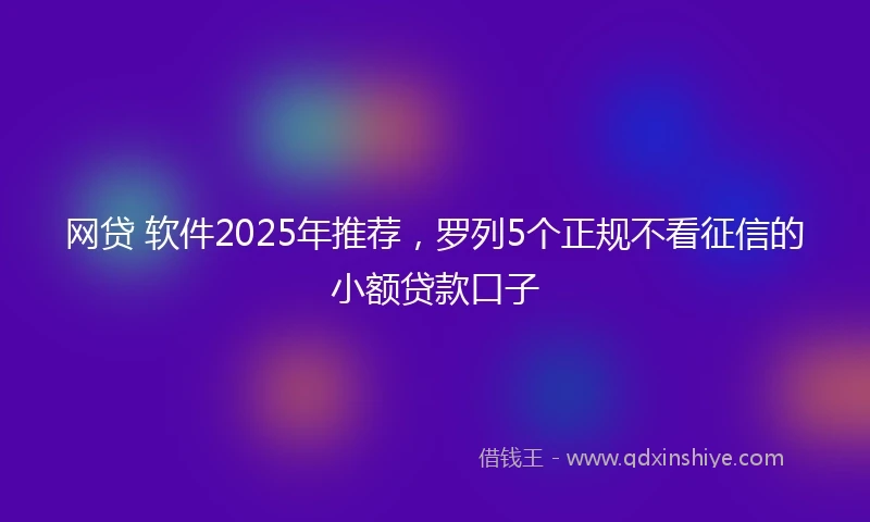 网贷 软件2025年推荐，罗列5个正规不看征信的小额贷款口子