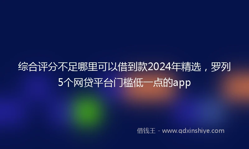 综合评分不足哪里可以借到款2024年精选，罗列5个网贷平台门槛低一点的app