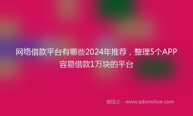 网络借款平台有哪些2024年推荐，整理5个APP容易借款1万块的平台