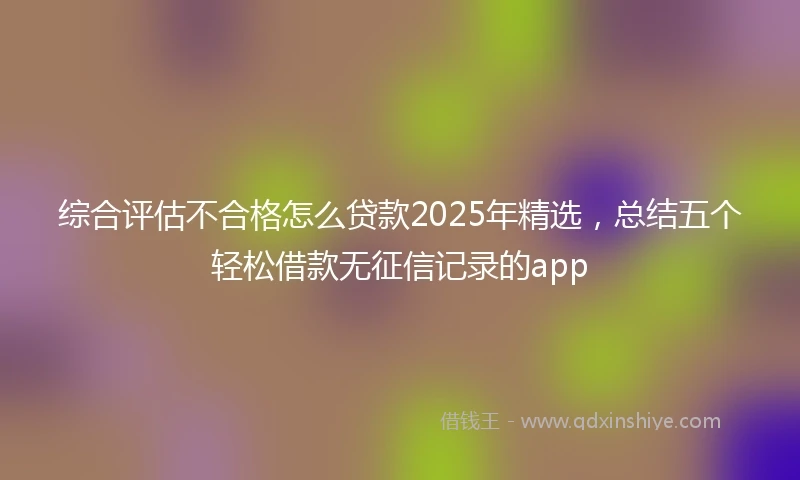 综合评估不合格怎么贷款2025年精选,总结五个轻松借款无征信记录的app