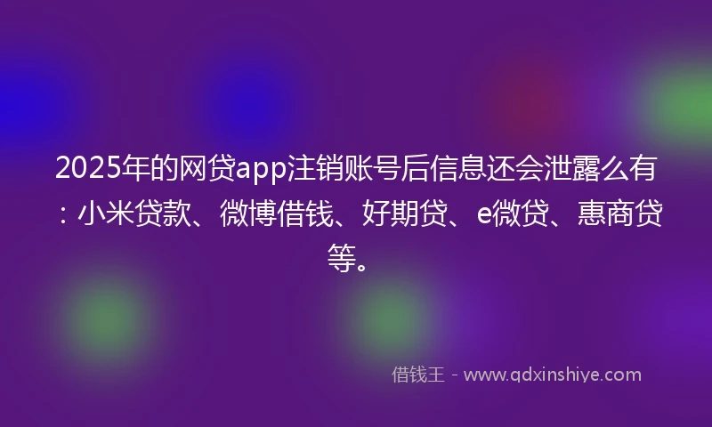 2025年的网贷app注销账号后信息还会泄露么有：小米贷款、微博借钱、好期贷、e微贷、惠商贷等。