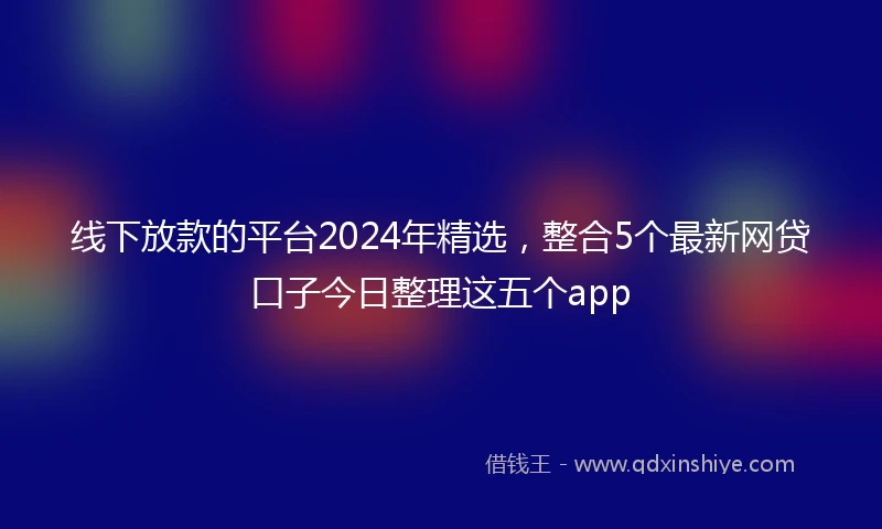 线下放款的平台2024年精选，整合5个最新网贷口子今日整理这五个app