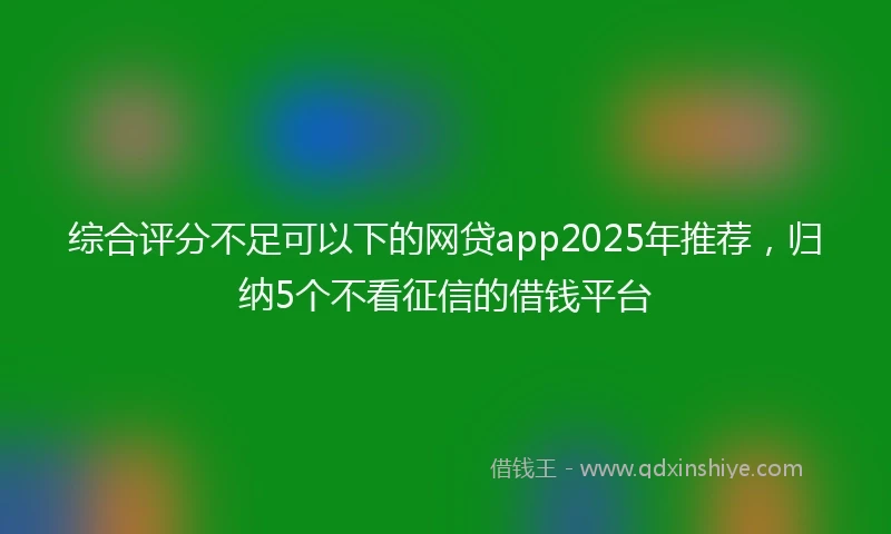 综合评分不足可以下的网贷app2025年推荐，归纳5个不看征信的借钱平台