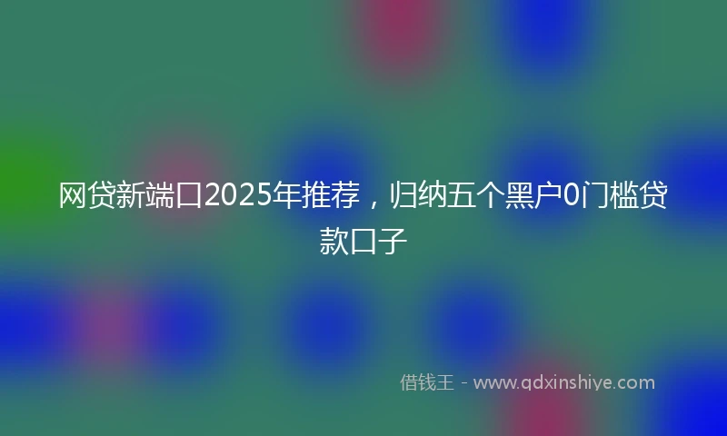 网贷新端口2025年推荐，归纳五个黑户0门槛贷款口子