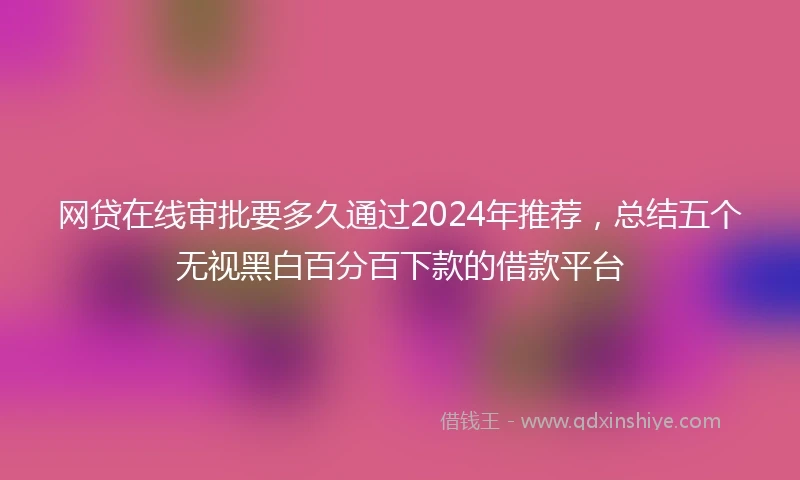 网贷在线审批要多久通过2024年推荐，总结五个无视黑白百分百下款的借款平台