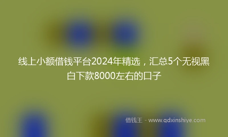 线上小额借钱平台2024年精选，汇总5个无视黑白下款8000左右的口子