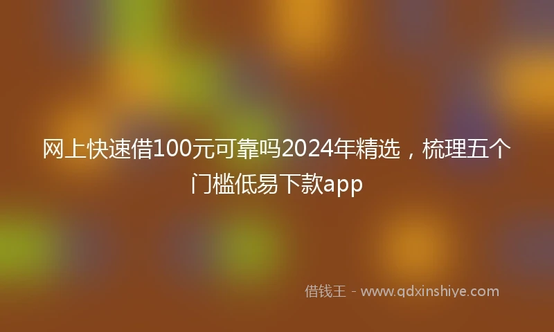 网上快速借100元可靠吗2024年精选，梳理五个门槛低易下款app