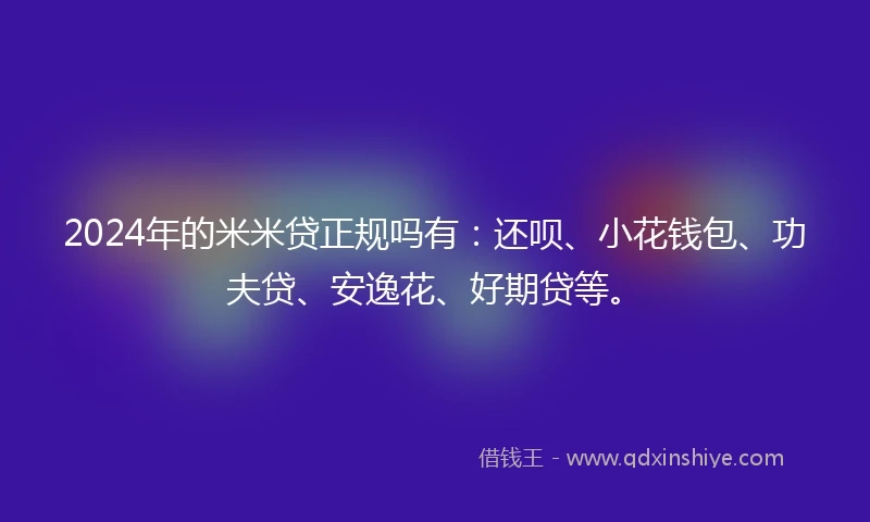 2024年的米米贷正规吗有：还呗、小花钱包、功夫贷、安逸花、好期贷等。
