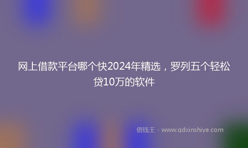 网上借款平台哪个快2024年精选，罗列五个轻松贷10万的软件