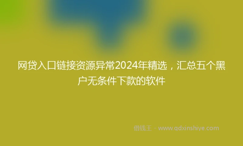 网贷入口链接资源异常2024年精选，汇总五个黑户无条件下款的软件
