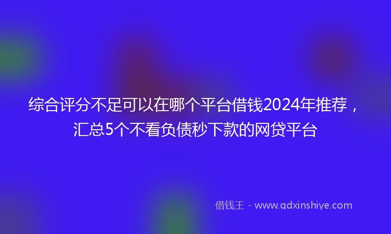 综合评分不足可以在哪个平台借钱2024年推荐，汇总5个不看负债秒下款的网贷平台