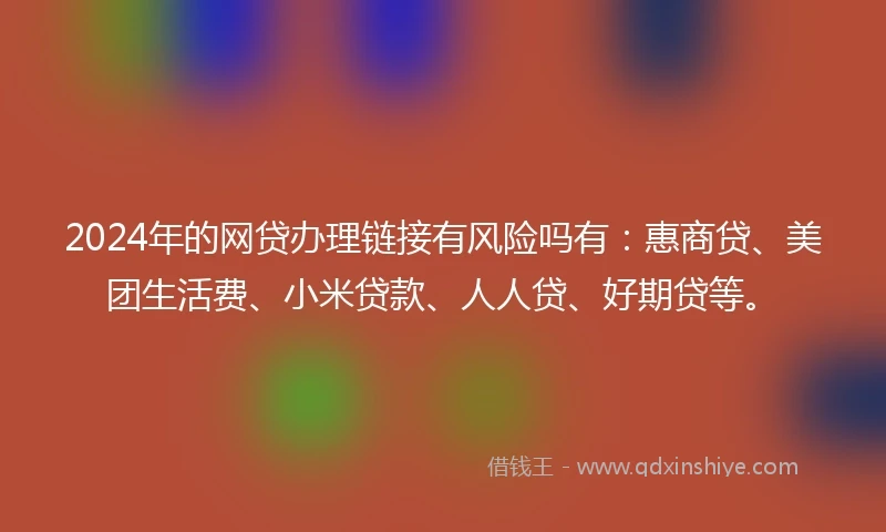 2024年的网贷办理链接有风险吗有：惠商贷、美团生活费、小米贷款、人人贷、好期贷等。