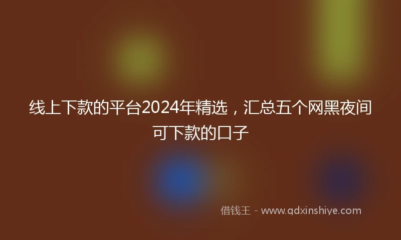 线上下款的平台2024年精选，汇总五个网黑夜间可下款的口子
