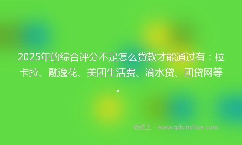 2025年的综合评分不足怎么贷款才能通过有：拉卡拉、融逸花、美团生活费、滴水贷、团贷网等。
