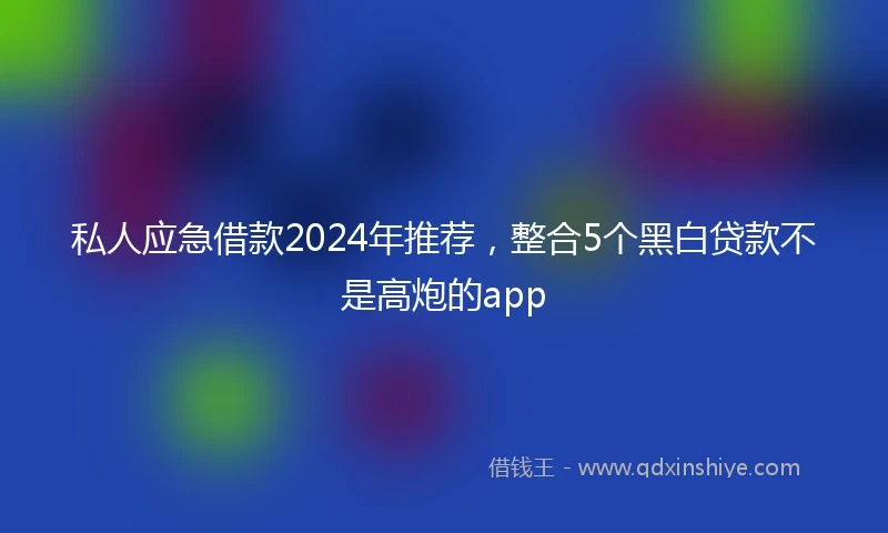 私人应急借款2024年推荐，整合5个黑白贷款不是高炮的app