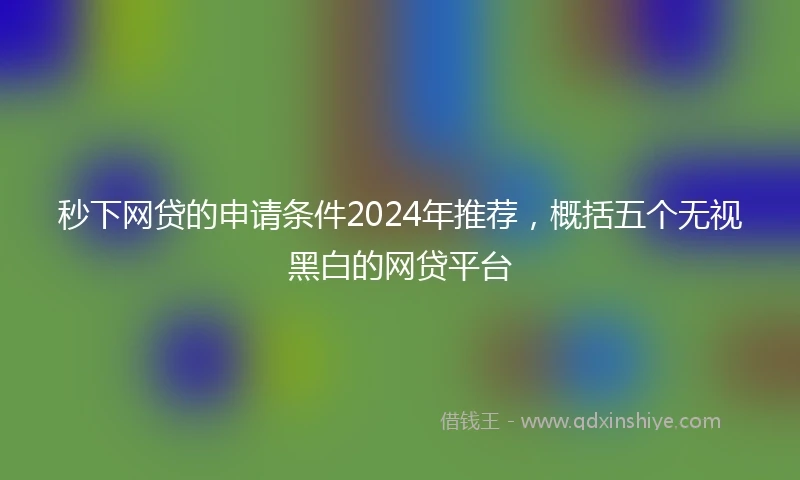 秒下网贷的申请条件2024年推荐，概括五个无视黑白的网贷平台