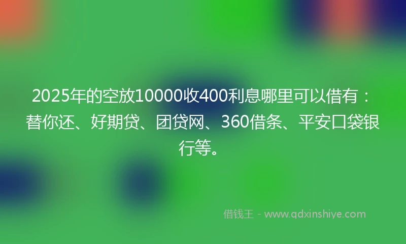 2025年的空放10000收400利息哪里可以借有：替你还、好期贷、团贷网、360借条、平安口袋银行等。