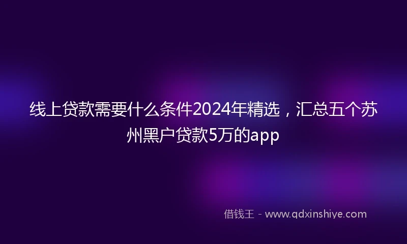 线上贷款需要什么条件2024年精选，汇总五个苏州黑户贷款5万的app