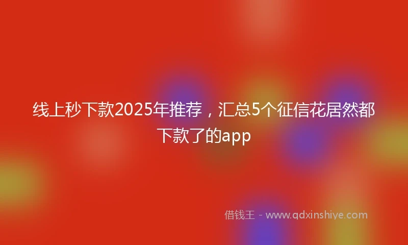 线上秒下款2025年推荐,汇总5个征信花居然都下款了的app