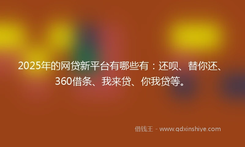2025年的网贷新平台有哪些有：还呗、替你还、360借条、我来贷、你我贷等。